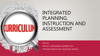 INTEGRATED
PLANNING,
INSTRUCTION AND
ASSESSMENT
PME 810
MODULE 2 ASSIGNMENT (SUMMER 2017)
STEPHANIE SWALES AND JACQUELINE SAMUELS
 