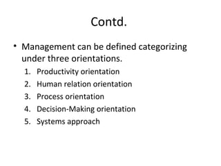 Contd.
• Management can be defined categorizing
under three orientations.
1. Productivity orientation
2. Human relation orientation
3. Process orientation
4. Decision-Making orientation
5. Systems approach
 