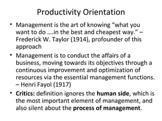 Productivity Orientation
• Management is the art of knowing “what you
want to do ….in the best and cheapest way.” –
Frederick W. Taylor (1914), profounder of this
approach
• Management is to conduct the affairs of a
business, moving towards its objectives through a
continuous improvement and optimization of
resources via the essential management functions.
– Henri Fayol (1917)
• Critics: definition ignores the human side, which is
the most important element of management, and
also silent about the process of management.
 