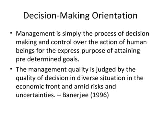 Decision-Making Orientation
• Management is simply the process of decision
making and control over the action of human
beings for the express purpose of attaining
pre determined goals.
• The management quality is judged by the
quality of decision in diverse situation in the
economic front and amid risks and
uncertainties. – Banerjee (1996)
 