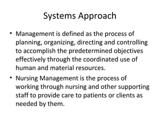 Systems Approach
• Management is defined as the process of
planning, organizing, directing and controlling
to accomplish the predetermined objectives
effectively through the coordinated use of
human and material resources.
• Nursing Management is the process of
working through nursing and other supporting
staff to provide care to patients or clients as
needed by them.
 