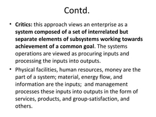 Contd.
• Critics: this approach views an enterprise as a
system composed of a set of interrelated but
separate elements of subsystems working towards
achievement of a common goal. The systems
operations are viewed as procuring inputs and
processing the inputs into outputs.
• Physical facilities, human resources, money are the
part of a system; material, energy flow, and
information are the inputs; and management
processes these inputs into outputs in the form of
services, products, and group-satisfaction, and
others.
 