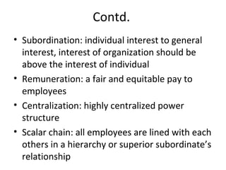 Contd.
• Subordination: individual interest to general
interest, interest of organization should be
above the interest of individual
• Remuneration: a fair and equitable pay to
employees
• Centralization: highly centralized power
structure
• Scalar chain: all employees are lined with each
others in a hierarchy or superior subordinate’s
relationship
 