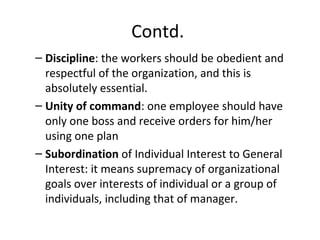 Contd.
– Discipline: the workers should be obedient and
respectful of the organization, and this is
absolutely essential.
– Unity of command: one employee should have
only one boss and receive orders for him/her
using one plan
– Subordination of Individual Interest to General
Interest: it means supremacy of organizational
goals over interests of individual or a group of
individuals, including that of manager.
 