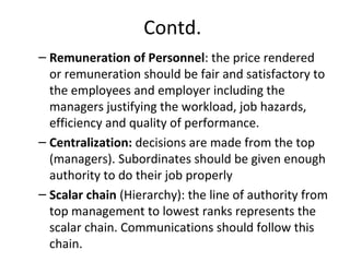 Contd.
– Remuneration of Personnel: the price rendered
or remuneration should be fair and satisfactory to
the employees and employer including the
managers justifying the workload, job hazards,
efficiency and quality of performance.
– Centralization: decisions are made from the top
(managers). Subordinates should be given enough
authority to do their job properly
– Scalar chain (Hierarchy): the line of authority from
top management to lowest ranks represents the
scalar chain. Communications should follow this
chain.
 