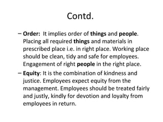 Contd.
– Order: It implies order of things and people.
Placing all required things and materials in
prescribed place i.e. in right place. Working place
should be clean, tidy and safe for employees.
Engagement of right people in the right place.
– Equity: It is the combination of kindness and
justice. Employees expect equity from the
management. Employees should be treated fairly
and justly, kindly for devotion and loyalty from
employees in return.
 