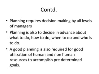 Contd.
• Planning requires decision making by all levels
of managers
• Planning is also to decide in advance about
what to do, how to do, when to do and who is
to do.
• A good planning is also required for good
utilization of human and non human
resources to accomplish pre determined
goals.
 