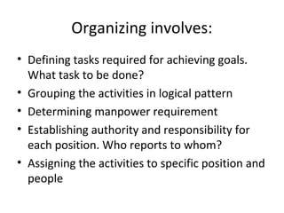 Organizing involves:
• Defining tasks required for achieving goals.
What task to be done?
• Grouping the activities in logical pattern
• Determining manpower requirement
• Establishing authority and responsibility for
each position. Who reports to whom?
• Assigning the activities to specific position and
people
 