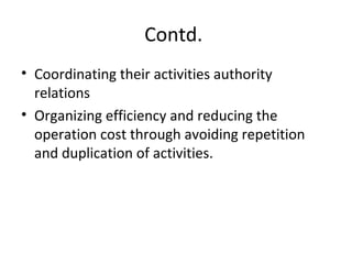 Contd.
• Coordinating their activities authority
relations
• Organizing efficiency and reducing the
operation cost through avoiding repetition
and duplication of activities.
 