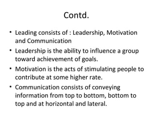 Contd.
• Leading consists of : Leadership, Motivation
and Communication
• Leadership is the ability to influence a group
toward achievement of goals.
• Motivation is the acts of stimulating people to
contribute at some higher rate.
• Communication consists of conveying
information from top to bottom, bottom to
top and at horizontal and lateral.
 