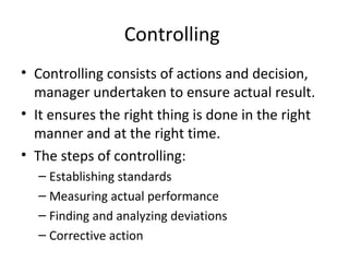 Controlling
• Controlling consists of actions and decision,
manager undertaken to ensure actual result.
• It ensures the right thing is done in the right
manner and at the right time.
• The steps of controlling:
– Establishing standards
– Measuring actual performance
– Finding and analyzing deviations
– Corrective action
 