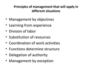 Principles of management that will apply in
different situations
• Management by objectives
• Learning from experience
• Division of labor
• Substitution of resources
• Coordination of work activities
• Functions determine structure
• Delegation of authority
• Management by exception
 