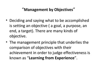 “Management by Objectives”
• Deciding and saying what to be accomplished
is setting an objective ( a goal, a purpose, an
end, a target). There are many kinds of
objective.
• The management principle that underlies the
comparison of objectives with their
achievement in order to judge effectiveness is
known as “Learning from Experience”.
 