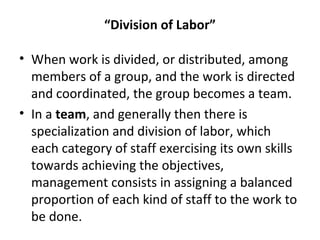 “Division of Labor”
• When work is divided, or distributed, among
members of a group, and the work is directed
and coordinated, the group becomes a team.
• In a team, and generally then there is
specialization and division of labor, which
each category of staff exercising its own skills
towards achieving the objectives,
management consists in assigning a balanced
proportion of each kind of staff to the work to
be done.
 