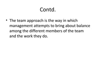 Contd.
• The team approach is the way in which
management attempts to bring about balance
among the different members of the team
and the work they do.
 