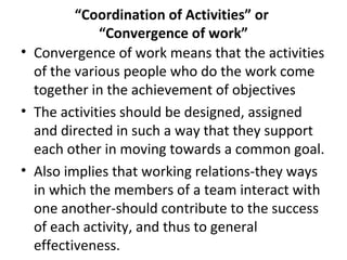 “Coordination of Activities” or
“Convergence of work”
• Convergence of work means that the activities
of the various people who do the work come
together in the achievement of objectives
• The activities should be designed, assigned
and directed in such a way that they support
each other in moving towards a common goal.
• Also implies that working relations-they ways
in which the members of a team interact with
one another-should contribute to the success
of each activity, and thus to general
effectiveness.
 