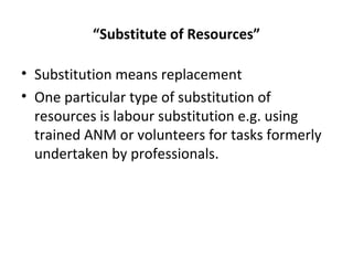 “Substitute of Resources”
• Substitution means replacement
• One particular type of substitution of
resources is labour substitution e.g. using
trained ANM or volunteers for tasks formerly
undertaken by professionals.
 