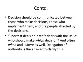 Contd.
• Decision should be communicated between
those who make decisions, those who
implement them, and the people affected by
the decisions.
• “Shortest decision-path”: deals with the issue:
who should make which decision? And often
when and where as well. Delegation of
authority is the answer to clarify this.
 