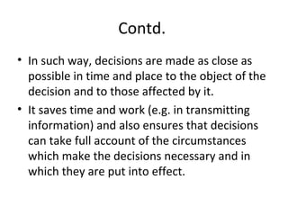 Contd.
• In such way, decisions are made as close as
possible in time and place to the object of the
decision and to those affected by it.
• It saves time and work (e.g. in transmitting
information) and also ensures that decisions
can take full account of the circumstances
which make the decisions necessary and in
which they are put into effect.
 