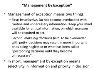 “Management by Exception”
• Management of exception means two things:
– First: be selective. Do not become overloaded with
routine and unnecessary information. Keep your mind
available for critical information, on which manager
will be required to act.
– Second: make big decisions first. To be overloaded
with petty decisions may result in more important
ones being neglected or what has been called
“postponing decisions until they become
unnecessary”.
• In short, management by exception means
selectivity in information and priority in decision.
 