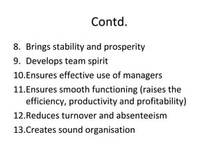 Contd.
8. Brings stability and prosperity
9. Develops team spirit
10.Ensures effective use of managers
11.Ensures smooth functioning (raises the
efficiency, productivity and profitability)
12.Reduces turnover and absenteeism
13.Creates sound organisation
 
