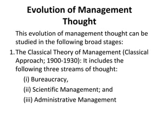 Evolution of Management
Thought
This evolution of management thought can be
studied in the following broad stages:
1.The Classical Theory of Management (Classical
Approach; 1900-1930): It includes the
following three streams of thought:
(i) Bureaucracy,
(ii) Scientific Management; and
(iii) Administrative Management
 