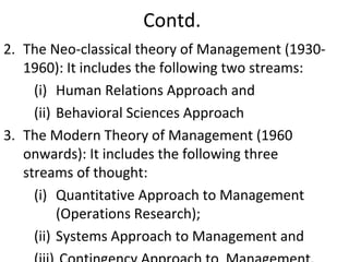 Contd.
2. The Neo-classical theory of Management (1930-
1960): It includes the following two streams:
(i) Human Relations Approach and
(ii) Behavioral Sciences Approach
3. The Modern Theory of Management (1960
onwards): It includes the following three
streams of thought:
(i) Quantitative Approach to Management
(Operations Research);
(ii) Systems Approach to Management and
 