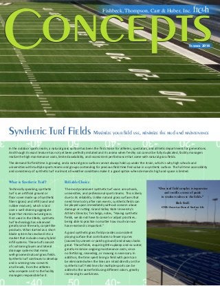 Synthetic Turf Fields Maximize your field use, minimize the mud and maintenance
Concepts
Fishbeck, Thompson, Carr & Huber, Inc.
Summer 2014
onceptsC
In the outdoor sports realm, a natural grass surface has been the first choice for athletes, spectators, and athletic departments for generations.
And though its exact texture has not yet been perfectly imitated and its aroma when freshly cut cannot be fully duplicated, facility managers
realize the high maintenance costs, limited availability, and inconsistent performance that come with natural grass fields.
The demand for field time is growing, and a natural grass surface cannot always hold up under the strain, which is why high schools and
universities with multiple sports teams and groups contending for precious field time find value in a synthetic surface. The full-time accessibility
and consistency of synthetic turf in almost all weather conditions make it a good option when demand is high and space is limited.
What is Synthetic Turf?
Technically speaking, synthetic
turf is an artificial ground or
floor cover made up of synthetic
fibers (grass) and infill (sand and
rubber mixture), which is laid
over a well-draining aggregate
layer that mimics natural grass.
First used in the 1960s, synthetic
turf technology has advanced
greatly since the early, carpet-like
products. What started as a short
blade system has evolved into a
market that includes many hybrid
infill systems. These turfs consist
of cushioning layers and lateral
drainage systems that mimic
well-groomed natural grass fields.
Synthetic turf continues to develop
and is winning new converts
at all levels, from the athletes
who compete on it to the facility
managers responsible for it.
Reliable Choice
The most prominent synthetic turf users are schools,
universities, and professional sports teams. This is likely
due to its reliability. Unlike natural grass surfaces that
need time to dry after rain events, synthetic fields can
be played upon immediately without concern about
damage or rutting. Grand Valley State University’s
Athletic Director, Tim Selgo, notes, “Having synthetic
fields, we do not have to cancel or adjust practices…
being able to practice no matter how much rain we
have received is important.”
A good synthetic grass field provides a consistent
playing surface that contributes to fewer injuries
(caused by uneven or patchy ground) and always looks
great. These fields, requiring little upkeep and no water,
greatly minimize ongoing maintenance costs, since
no fertilizing, reseeding, or mowing is necessary. In
addition, the time spent lining a field with paint can
be eliminated when the lines are inlaid directly on the
synthetic turf. Field lines for multiple sports can be
added to the same field using different colors, greatly
increasing its usefulness.
“Our turf field complex is impressive
and instills a sense of pride
in students who use the fields.”
Bob Stoll
GVSU Associate Dean of Student Life
 