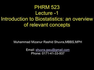 PHRM 523
                 Lecture -1
Introduction to Biostatistics: an overview
           of relevant concepts


     Muhammad Mizanur Rashid Shuvra,MBBS,MPH

            Email: shuvra.gwu@gmail.com
              Phone: 0171-41-33-937
 