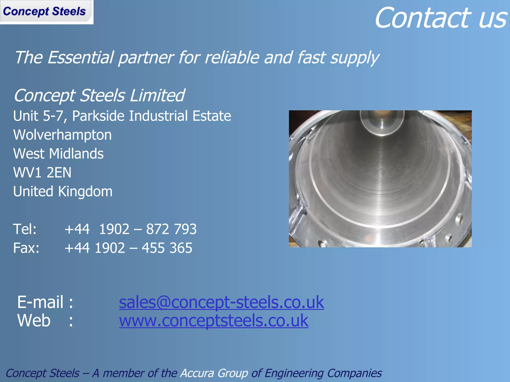 The Essential partner for reliable and fast supply Concept Steels Limited Unit 5-7, Parkside Industrial Estate Wolverhampton West Midlands WV1 2EN United Kingdom Tel: +44  1902 – 872 793 Fax: +44 1902 – 455 365 Contact us Concept Steels – A member of the  Accura Group  of Engineering Companies E-mail : [email_address] Web : www.conceptsteels.co.uk 