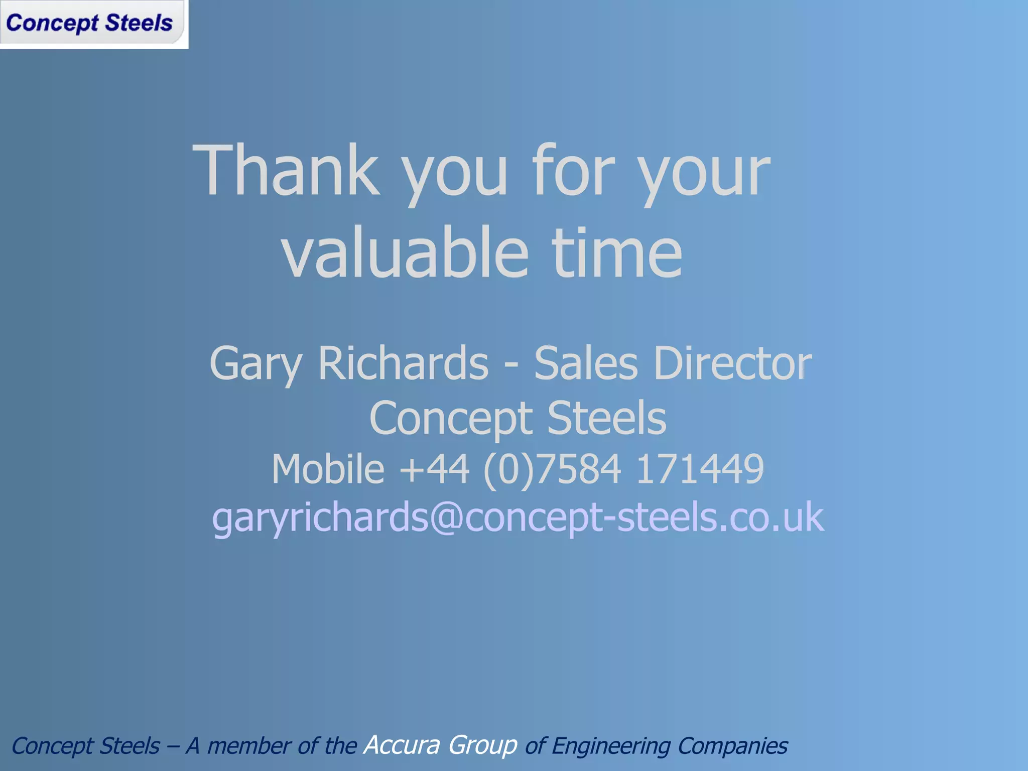 Concept Steels – A member of the  Accura Group  of Engineering Companies Thank you for your valuable time Gary Richards - Sales Director  Concept Steels Mobile +44 (0)7584 171449 [email_address] 