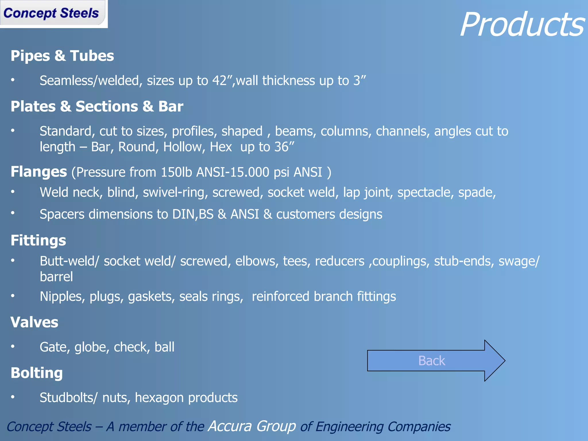 Products Concept Steels – A member of the  Accura Group  of Engineering Companies Pipes & Tubes Seamless/welded, sizes up to 42”,wall thickness up to 3” Plates & Sections & Bar Standard, cut to sizes, profiles, shaped , beams, columns, channels, angles cut to length – Bar, Round, Hollow, Hex  up to 36” Flanges  (Pressure from 150lb ANSI-15.000 psi ANSI ) Weld neck, blind, swivel-ring, screwed, socket weld, lap joint, spectacle, spade, Spacers dimensions to DIN,BS & ANSI & customers designs   Fittings Butt-weld/ socket weld/ screwed, elbows, tees, reducers ,couplings, stub-ends, swage/barrel  Nipples, plugs, gaskets, seals rings,  reinforced branch fittings Valves Gate, globe, check, ball Bolting Studbolts/ nuts, hexagon products Back 