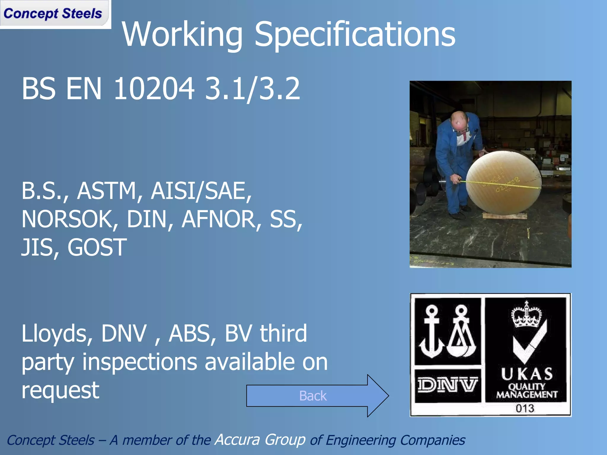 BS EN 10204 3.1/3.2 B.S., ASTM, AISI/SAE, NORSOK, DIN, AFNOR, SS, JIS, GOST Lloyds, DNV , ABS, BV third party inspections available on request Working Specifications Concept Steels – A member of the  Accura Group  of Engineering Companies Back 