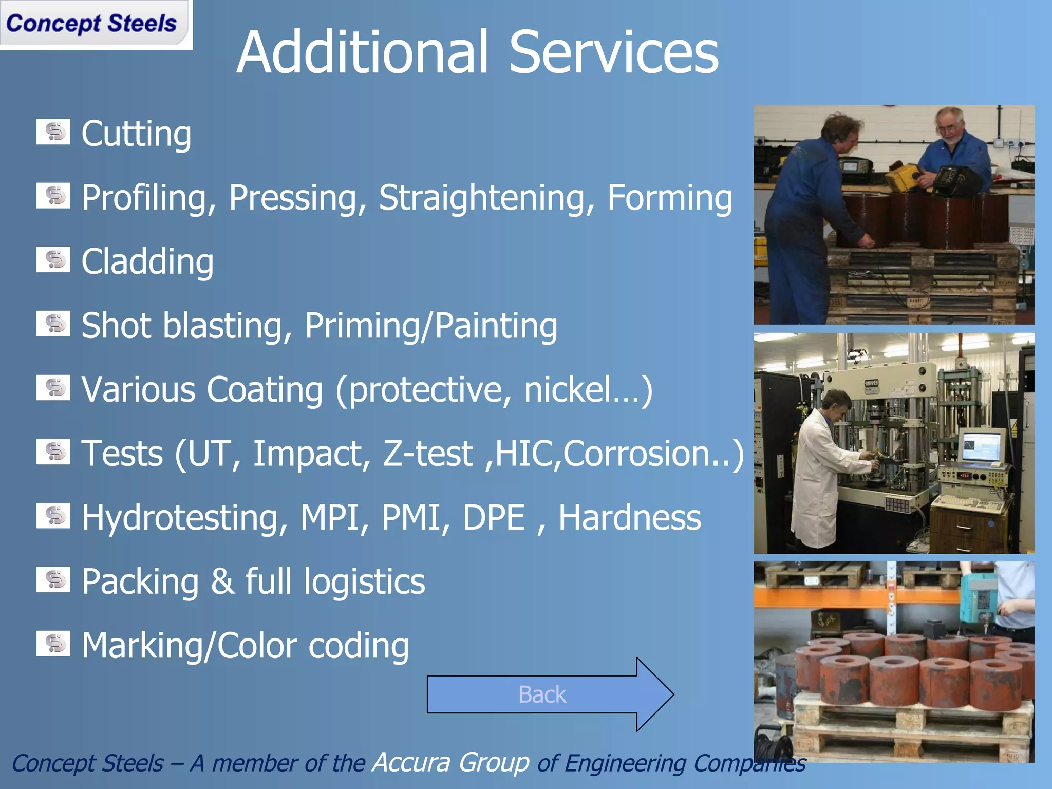 Cutting Profiling, Pressing, Straightening, Forming Cladding Shot blasting, Priming/Painting Various Coating (protective, nickel…) Tests (UT, Impact, Z-test ,HIC,Corrosion..) Hydrotesting, MPI, PMI, DPE , Hardness Packing & full logistics Marking/Color coding Additional Services Concept Steels – A member of the  Accura Group  of Engineering Companies Back 