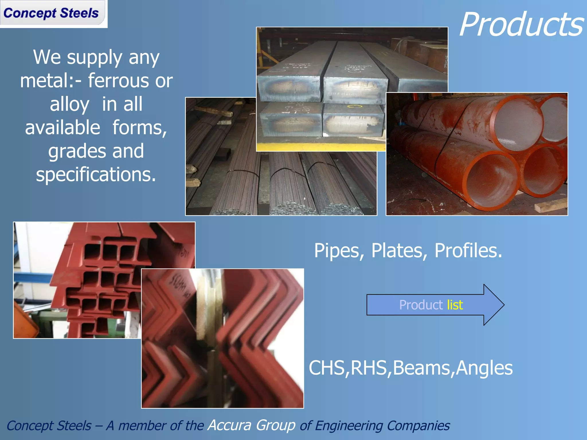 Pipes, Plates, Profiles.  CHS,RHS,Beams,Angles We supply any metal:- ferrous or alloy  in all available  forms, grades and specifications. Products Concept Steels – A member of the  Accura Group  of Engineering Companies Product  list 