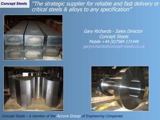 “ The strategic supplier for reliable and fast delivery of critical steels & alloys to any specification”  Concept Steels – A member of the  Accura Group  of Engineering Companies Gary Richards - Sales Director  Concept Steels Mobile +44 (0)7584 171449 [email_address] 