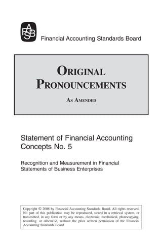 Financial Accounting Standards Board




                      ORIGINAL
        PRONOUNCEMENTS
                             AS AMENDED




Statement of Financial Accounting
Concepts No. 5

Recognition and Measurement in Financial
Statements of Business Enterprises




Copyright © 2008 by Financial Accounting Standards Board. All rights reserved.
No part of this publication may be reproduced, stored in a retrieval system, or
transmitted, in any form or by any means, electronic, mechanical, photocopying,
recording, or otherwise, without the prior written permission of the Financial
Accounting Standards Board.
 