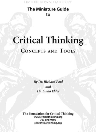 LIMITED DOWNLOAD COPY

     The Miniature Guide
             to




Critical Thinking
 C onCepts          and       t ools




         By Dr. Richard Paul
                 and
           Dr. Linda Elder




  The Foundation for Critical Thinking
         www.criticalthinking.org
             707-878-9100
         cct@criticalthinking.org
 