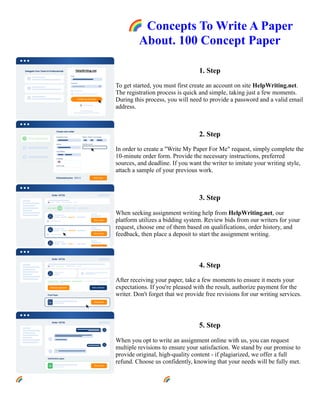 🌈Concepts To Write A Paper
About. 100 Concept Paper
1. Step
To get started, you must first create an account on site HelpWriting.net.
The registration process is quick and simple, taking just a few moments.
During this process, you will need to provide a password and a valid email
address.
2. Step
In order to create a "Write My Paper For Me" request, simply complete the
10-minute order form. Provide the necessary instructions, preferred
sources, and deadline. If you want the writer to imitate your writing style,
attach a sample of your previous work.
3. Step
When seeking assignment writing help from HelpWriting.net, our
platform utilizes a bidding system. Review bids from our writers for your
request, choose one of them based on qualifications, order history, and
feedback, then place a deposit to start the assignment writing.
4. Step
After receiving your paper, take a few moments to ensure it meets your
expectations. If you're pleased with the result, authorize payment for the
writer. Don't forget that we provide free revisions for our writing services.
5. Step
When you opt to write an assignment online with us, you can request
multiple revisions to ensure your satisfaction. We stand by our promise to
provide original, high-quality content - if plagiarized, we offer a full
refund. Choose us confidently, knowing that your needs will be fully met.
🌈Concepts To Write A Paper About. 100 Concept Paper 🌈Concepts To Write A Paper About. 100 Concept
Paper
 