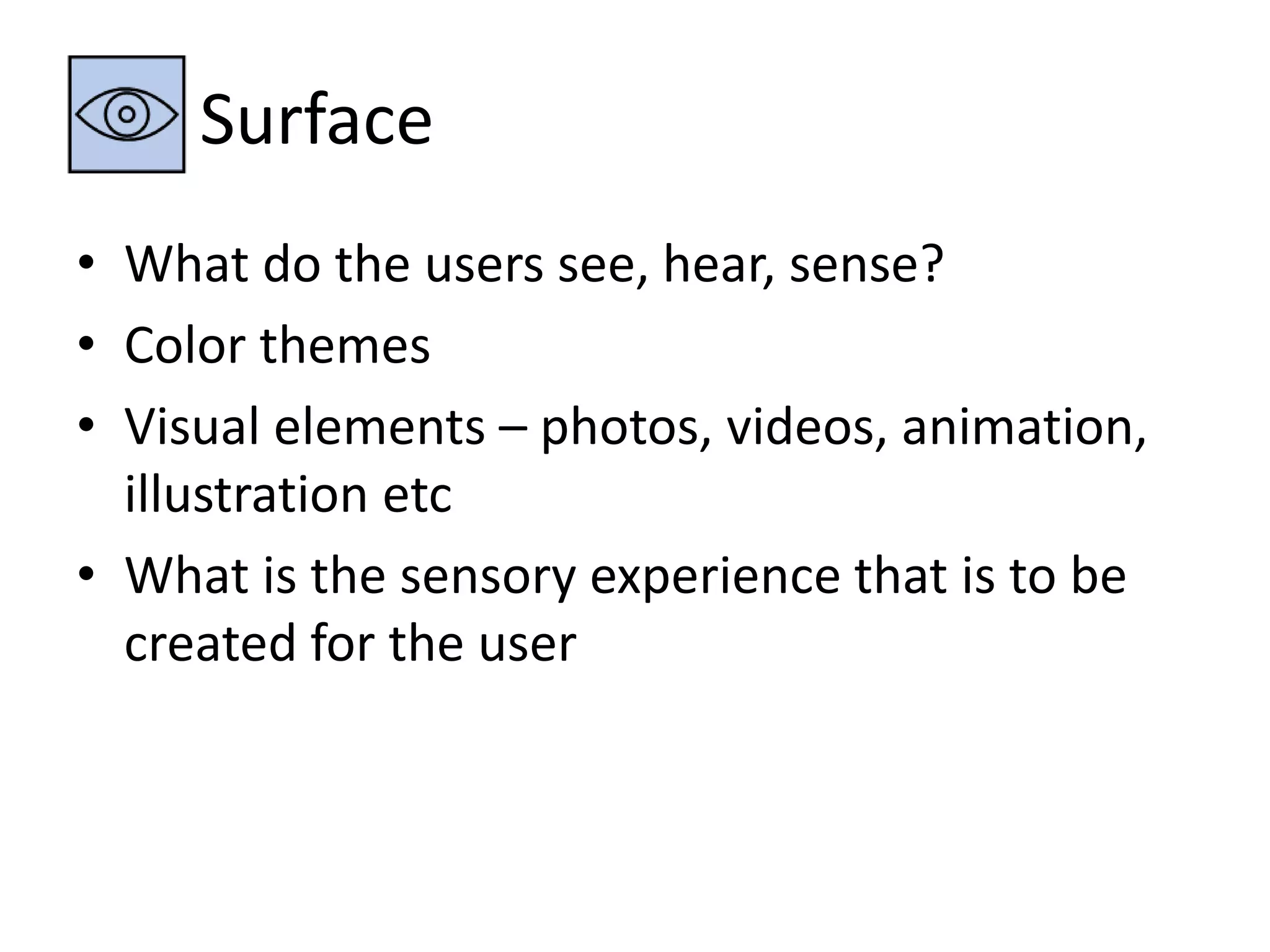 Surface 
• What do the users see, hear, sense? 
• Color themes 
• Visual elements – photos, videos, animation, 
illustration etc 
• What is the sensory experience that is to be 
created for the user 
 