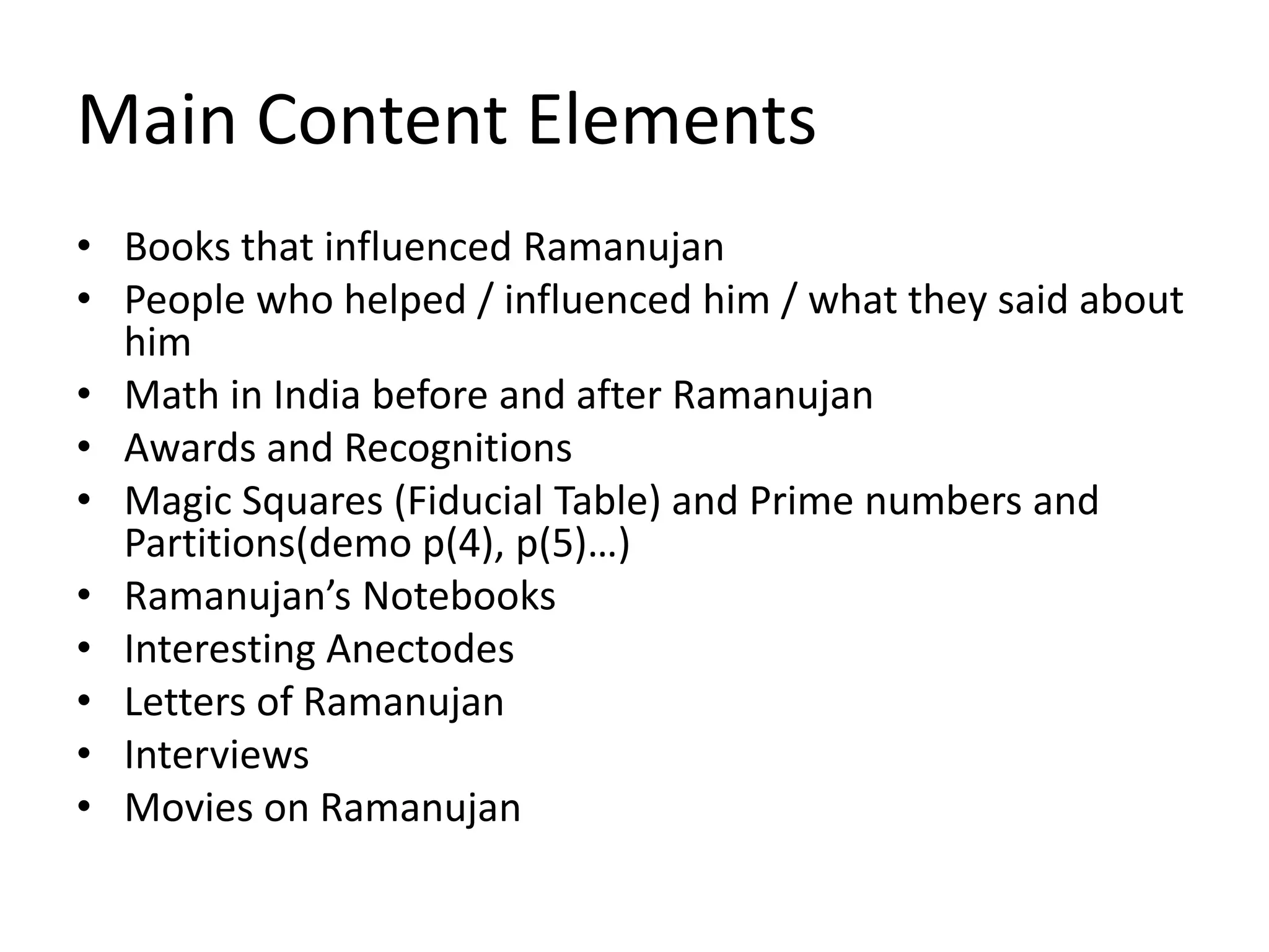 Main Content Elements 
• Books that influenced Ramanujan 
• People who helped / influenced him / what they said about 
him 
• Math in India before and after Ramanujan 
• Awards and Recognitions 
• Magic Squares (Fiducial Table) and Prime numbers and 
Partitions(demo p(4), p(5)…) 
• Ramanujan’s Notebooks 
• Interesting Anectodes 
• Letters of Ramanujan 
• Interviews 
• Movies on Ramanujan 
 