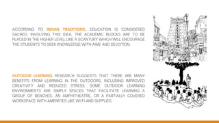 ACCORDING TO INDIAN TRADITIONS, EDUCATION IS CONSIDERED
SACRED. INVOLVING THIS IDEA, THE ACADEMIC BLOCKS ARE TO BE
PLACED IN THE HIGHER LEVEL LIKE A SCANTURY WHICH WILL ENCOURAGE
THE STUDENTS TO SEEK KNOWLEDGE WITH AWE AND DEVOTION.
OUTDOOR LEARNING: RESEARCH SUGGESTS THAT THERE ARE MANY
BENEFITS FROM LEARNING IN THE OUTDOORS, INCLUDING IMPROVED
CREATIVITY AND REDUCED STRESS. SOME OUTDOOR LEARNING
ENVIRONMENTS ARE SIMPLY SPACES THAT FACILITATE LEARNING A
GROUP OF BENCHES, AN AMPHITHEATRE, OR A PARTIALLY COVERED
WORKSPACE WITH AMENITIES LIKE WI-FI AND SUPPLIES.
 