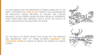 HE ALSO UNDERSTOOD THE IMPORTANCE OF BEING CONNECTED TO THE
GREAT OUTDOORS THIS ‘OPEN-TO-SKY’ CONCEPT ALSO INCORPORATES
HIS INNOVATIVE PASSIVE METHODS OF HEATING AND COOLING
BUILDINGS; OFTEN CORREA’S WORK FEATURES PERGOLAS, VERANDAHS,
OPEN COURTYARDS AND TERRACES, WITH A FOCUS ON QUALITY OF
LIGHT, CIRCULATION OF AIR AND PLENTY OF SHADE.
SO, THE IDEA IS TO CREATE SPACES THAT TEASE OUT THE SEAMLESS
AND IMAGINATIVE UNITY OF FORMS BETWEEN MODERNIST AND
TRADITIONAL FORMS OF DESIGN AS SEEN IN THE WORKS OF CHARLES
CORREA
 