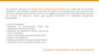 THIS PRINCIPLE EXPLAINS THE MINIMALISTIC APPROACH IN CONSTRUCTION. THERE ARE NO EXCESSIVE
ORNAMENTS; ONLY MINIMAL ELEMENTS ARE USED TO EXPRESS THE FUNCTIONALITY AND AESTHETICS OF
THE SPACE. MODERN ARCHITECTURE STATES THAT MINIMAL AND MESS-FREE CONSTRUCTIONS PROVOKE
THE FEELING OF SIMPLICITY, PEACE, AND ALLOWS OCCUPANTS TO EXPERIENCE STRESS-FREE
ENVIRONMENT.
LACK OF ORNAMENT
EMPHASIS OF RECTANGULAR FORMS AND
HORIZONTAL AND VERTICAL LINES
EMPHASIS ON HORIZONTAL PLANES AND BROAD
ROOF OVERHANGS
USE OF TRADITIONAL MATERIALS IN NEW WAYS
HONESTY OF MATERIALS
EMPHASIS ON OPEN, FLOWING INTERIOR SPACES
GENEROUS USE OF GLASS AND NATURAL LIGHT
CHARACTERISTICS OF MODERNISM
 