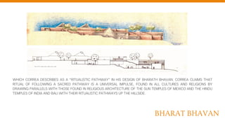 BHARAT BHAVAN
WHICH CORREA DESCRIBES AS A “RITUALISTIC PATHWAY” IN HIS DESIGN OF BHARATH BHAVAN. CORREA CLAIMS THAT
RITUAL OF FOLLOWING A SACRED PATHWAY IS A UNIVERSAL IMPULSE, FOUND IN ALL CULTURES AND RELIGIONS BY
DRAWING PARALLELS WITH THOSE FOUND IN RELIGIOUS ARCHITECTURE OF THE SUN TEMPLES OF MEXICO AND THE HINDU
TEMPLES OF INDIA AND BALI WITH THEIR RITUALISTIC PATHWAYS UP THE HILLSIDE.
 