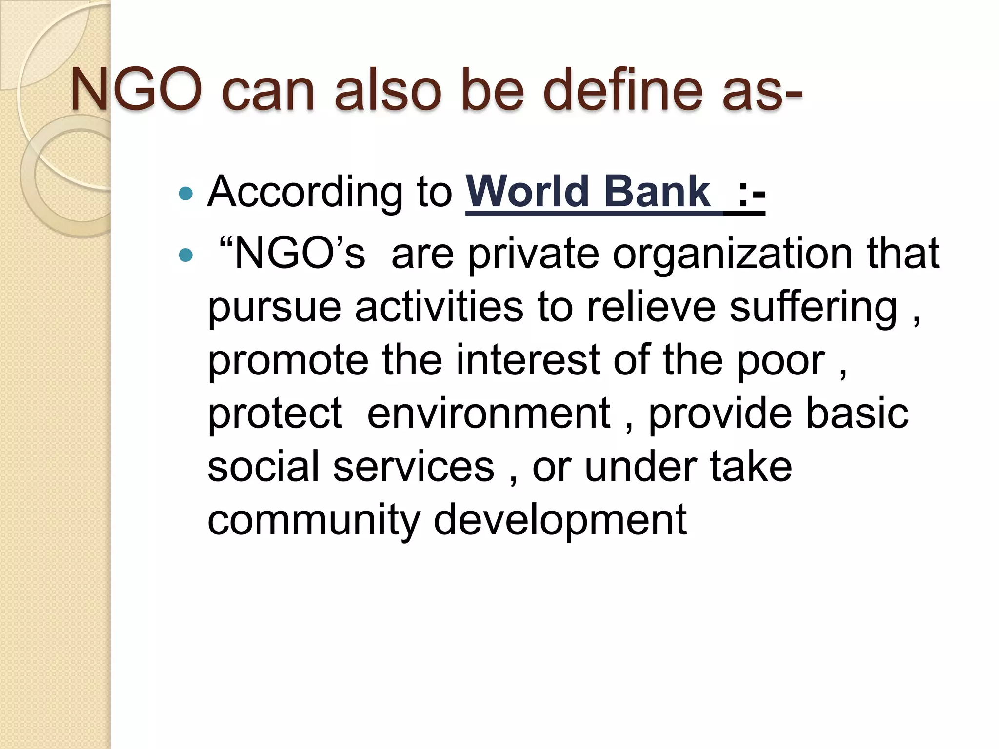 NGO can also be define as-
 According to World Bank :-
 “NGO’s are private organization that
pursue activities to relieve suffering ,
promote the interest of the poor ,
protect environment , provide basic
social services , or under take
community development
 