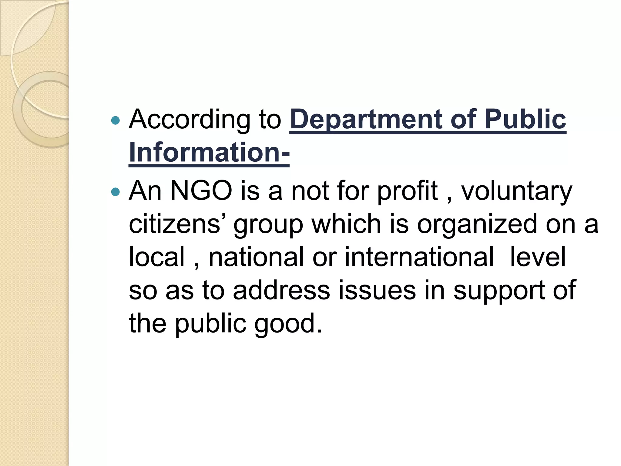 According to Department of Public
Information-
 An NGO is a not for profit , voluntary
citizens’ group which is organized on a
local , national or international level
so as to address issues in support of
the public good.
 