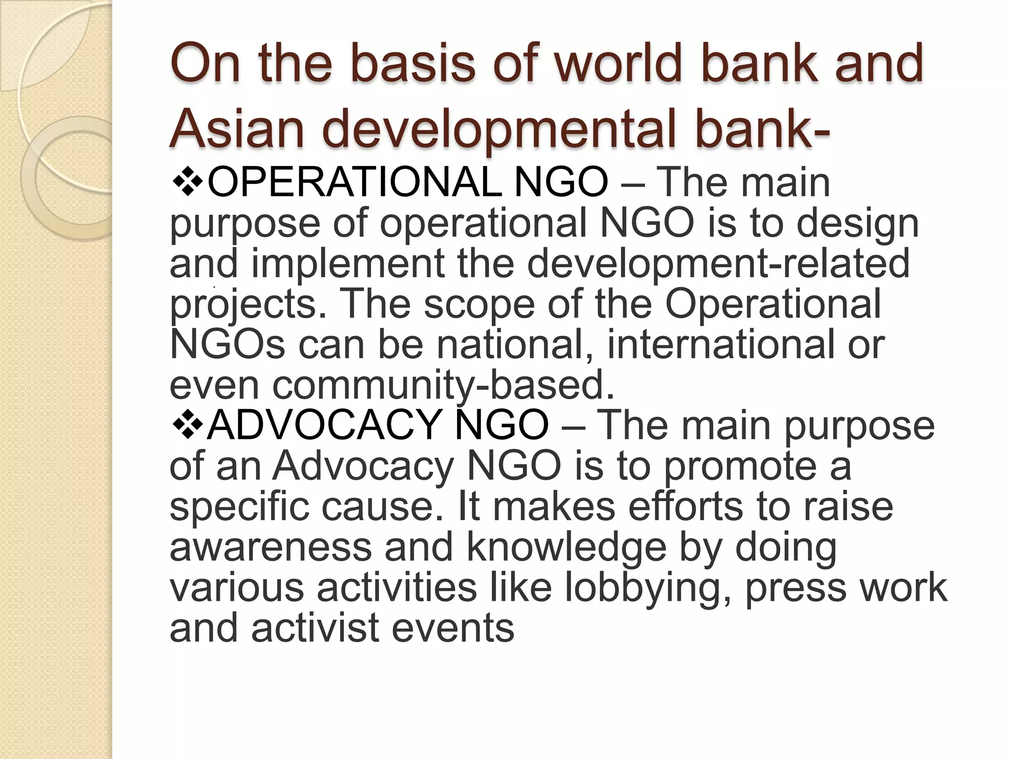 On the basis of world bank and
Asian developmental bank-
OPERATIONAL NGO – The main
purpose of operational NGO is to design
and implement the development-related
projects. The scope of the Operational
NGOs can be national, international or
even community-based.
ADVOCACY NGO – The main purpose
of an Advocacy NGO is to promote a
specific cause. It makes efforts to raise
awareness and knowledge by doing
various activities like lobbying, press work
and activist events
.
 