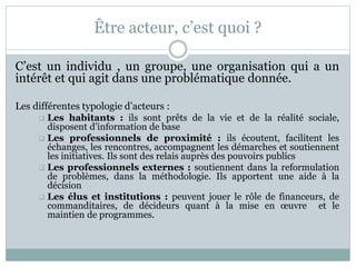 Être acteur, c’est quoi ?
C’est un individu , un groupe, une organisation qui a un
intérêt et qui agit dans une problémati...