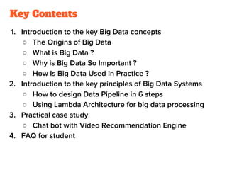 Key Contents
1. Introduction to the key Big Data concepts
○ The Origins of Big Data
○ What is Big Data ?
○ Why is Big Data So Important ?
○ How Is Big Data Used In Practice ?
2. Introduction to the key principles of Big Data Systems
○ How to design Data Pipeline in 6 steps
○ Using Lambda Architecture for big data processing
3. Practical case study
○ Chat bot with Video Recommendation Engine
4. FAQ for student
 